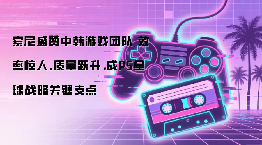 索尼盛赞中韩游戏团队 效率惊人、质量跃升,成PS全球战略关键支点