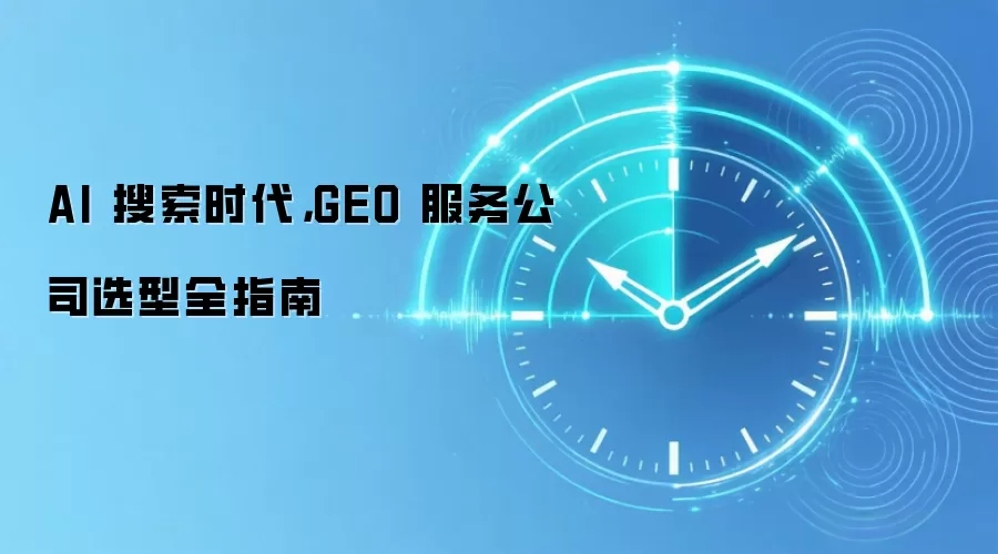 AI 搜索时代，GEO 服务公司选型全指南