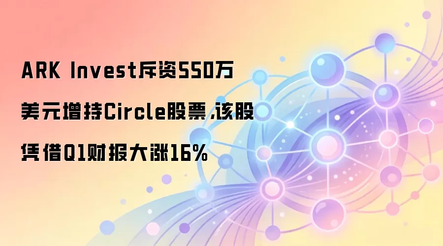 ARK Invest斥资550万美元增持Circle股票,该股凭借Q1财报大涨16%