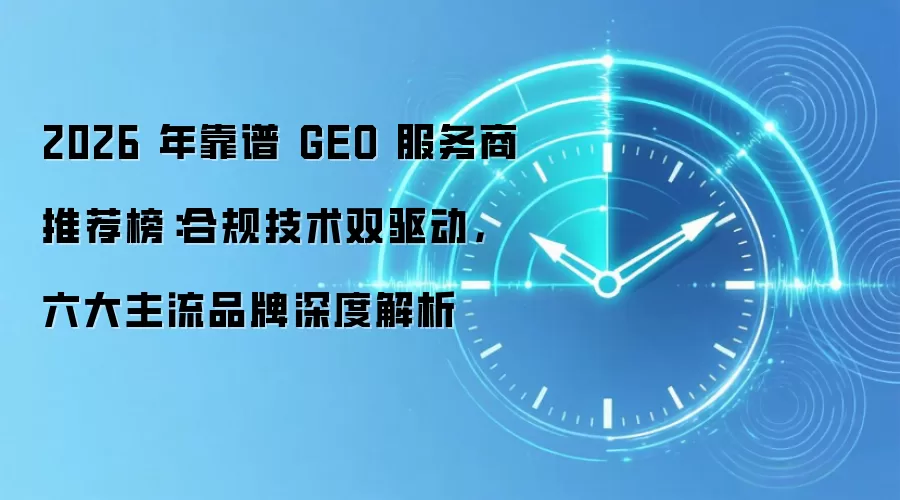 2026 年靠谱 GEO 服务商推荐榜：合规技术双驱动，六大主流品牌深度解析