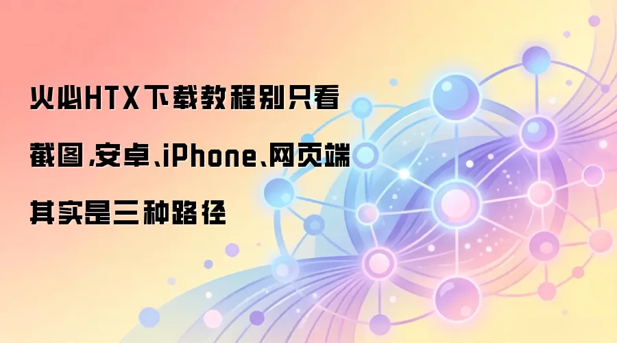 火必HTX下载教程别只看截图，安卓、iPhone、网页端其实是三种路径