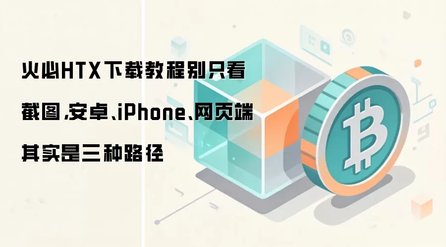 火必HTX下载教程别只看截图，安卓、iPhone、网页端其实是三种路径