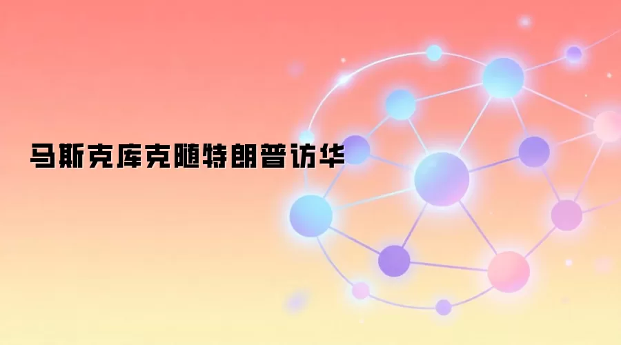 马斯克库克随特朗普访华 美国商界代表团名单解读