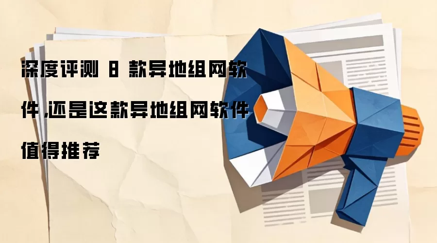 深度评测 8 款异地组网软件,还是这款异地组网软件值得推荐