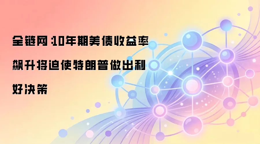 全链网：10年期美债收益率飙升将迫使特朗普做出利好决策