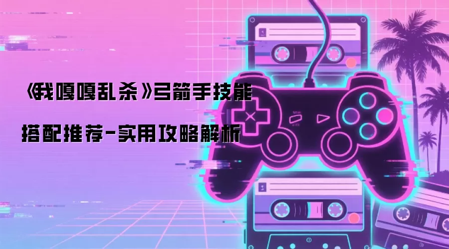 《我嘎嘎乱杀》弓箭手技能搭配推荐-实用攻略解析