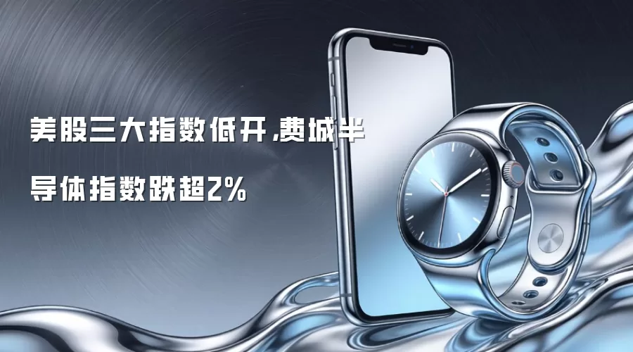 美股三大指数低开，费城半导体指数跌超2%