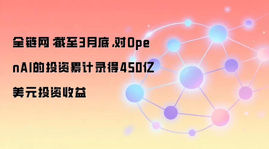 全链网:截至3月底,对OpenAI的投资累计录得450亿美元投资收益