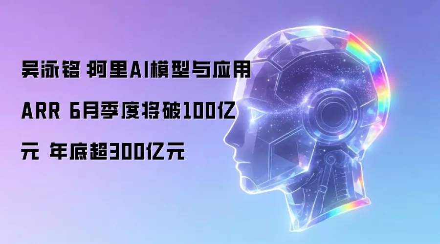 吴泳铭：阿里AI模型与应用ARR 6月季度将破100亿元 年底超300亿元