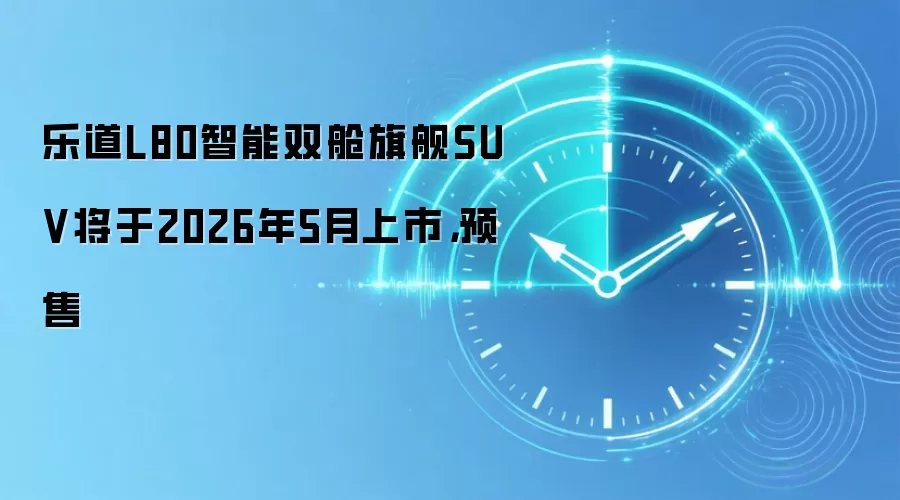 乐道L80智能双舱旗舰SUV将于2026年5月上市,预售
