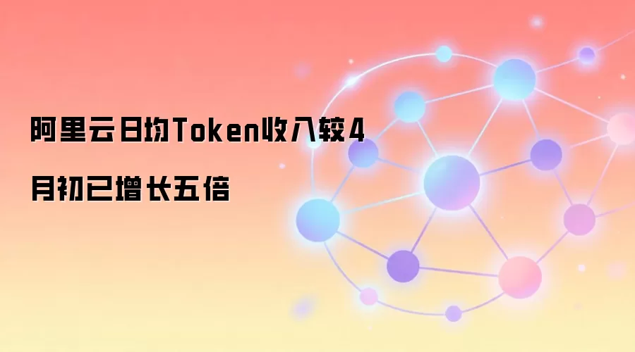 阿里云日均Token收入较4月初已增长五倍