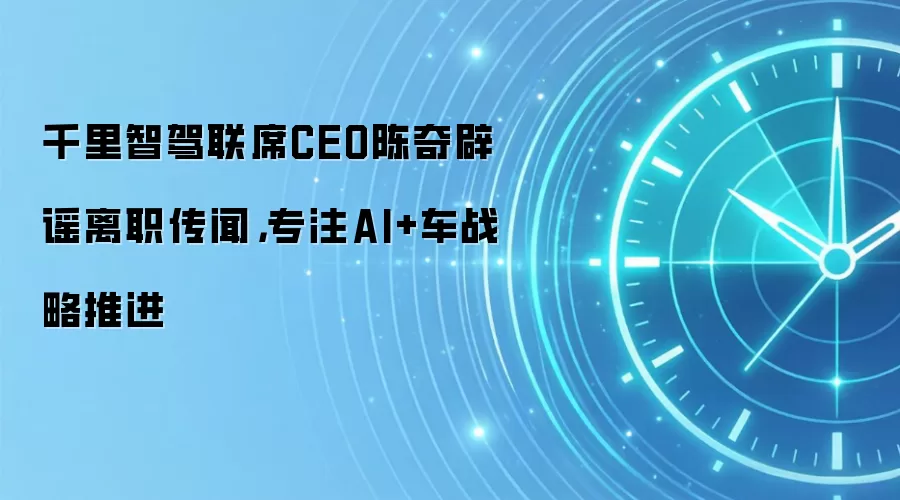 千里智驾联席CEO陈奇辟谣离职传闻，专注AI+车战略推进