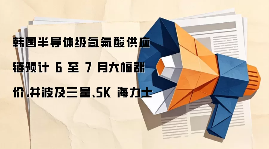 韩国半导体级氢氟酸供应链预计 6 至 7 月大幅涨价，并波及三星、SK 海力士