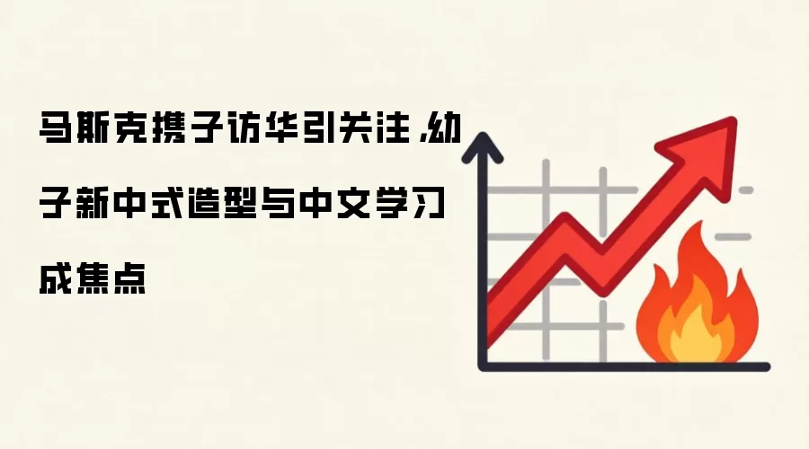 马斯克携子访华引关注，幼子新中式造型与中文学习成焦点