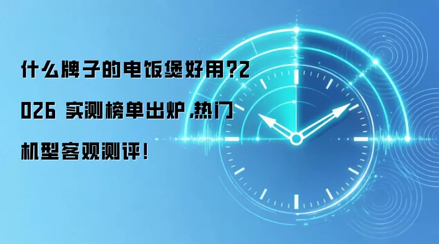 什么牌子的电饭煲好用?2026 实测榜单出炉,热门机型客观测评!