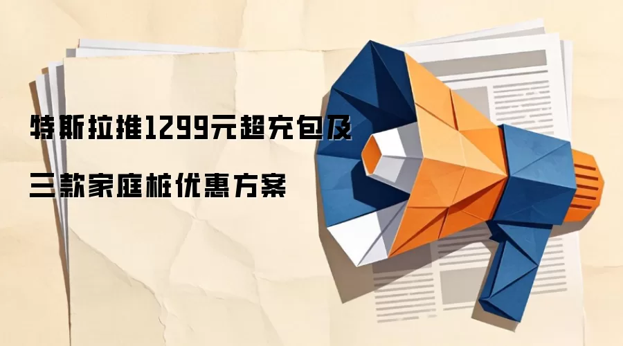 特斯拉推1299元超充包及三款家庭桩优惠方案