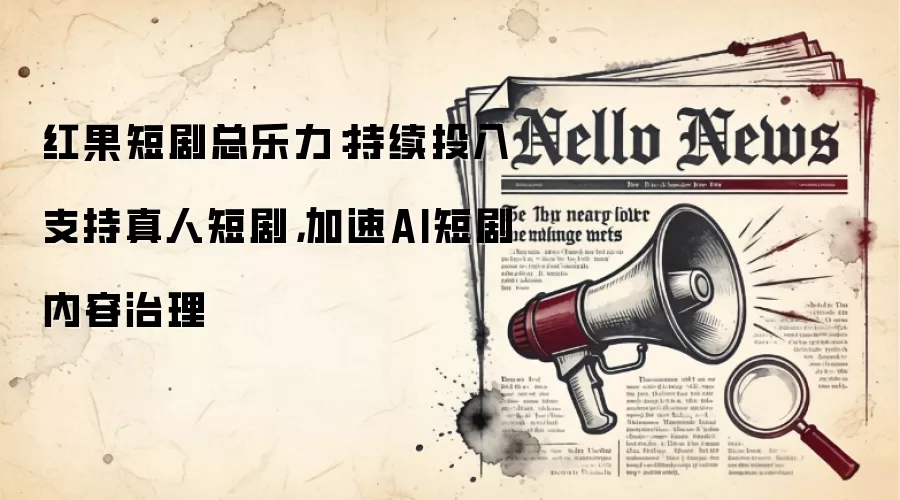 红果短剧总乐力:持续投入支持真人短剧,加速AI短剧内容治理
