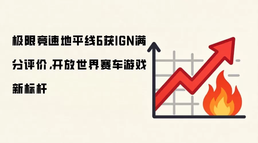 极限竞速地平线6获IGN满分评价，开放世界赛车游戏新标杆