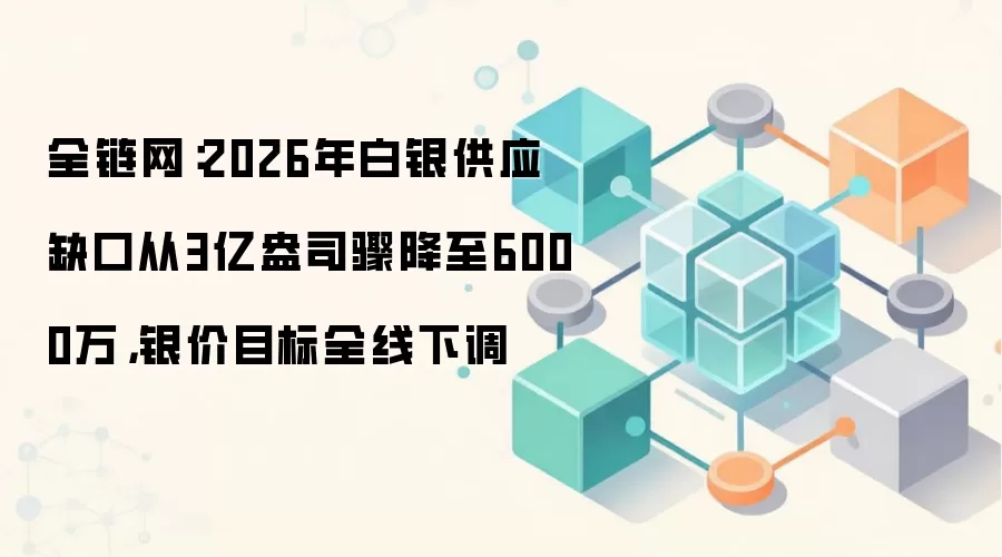 全链网:2026年白银供应缺口从3亿盎司骤降至6000万,银价目标全线下调