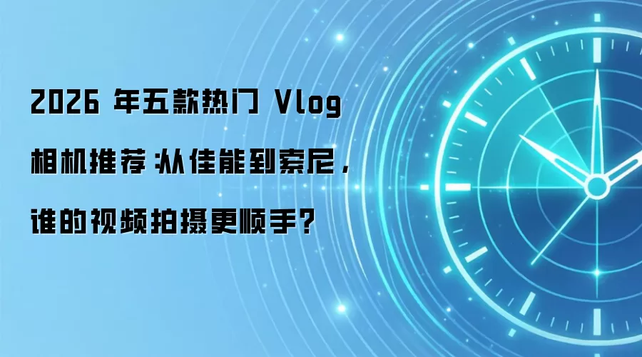 2026 年五款热门 Vlog 相机推荐：从佳能到索尼，谁的视频拍摄更顺手？