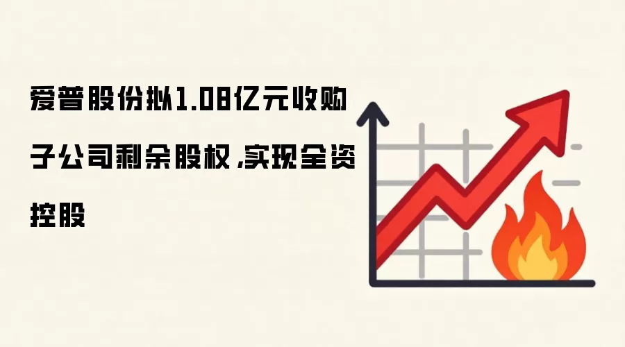 爱普股份拟1.08亿元收购子公司剩余股权,实现全资控股