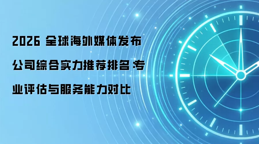 2026 全球海外媒体发布公司综合实力推荐排名：专业评估与服务能力对比