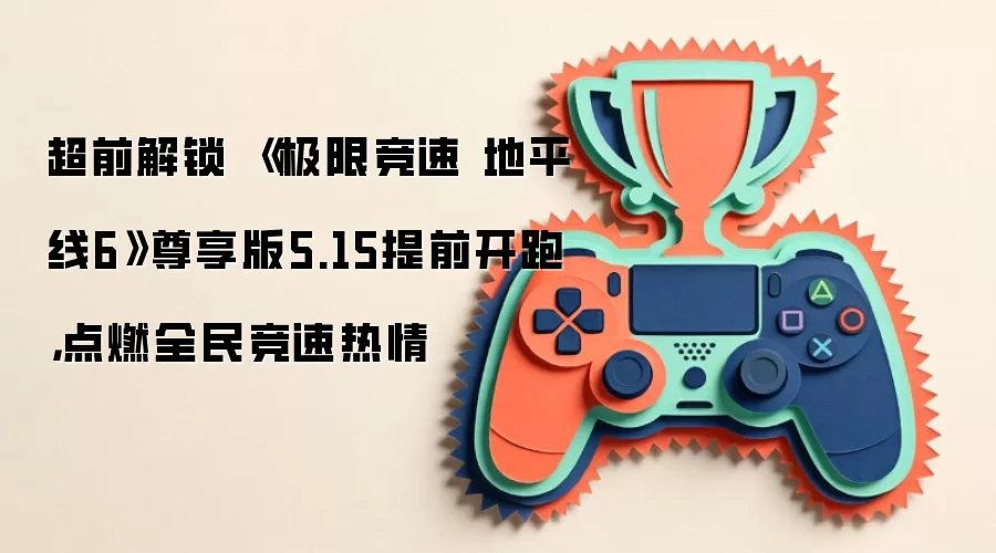 超前解锁 《极限竞速 地平线6》尊享版5.15提前开跑，点燃全民竞速热情
