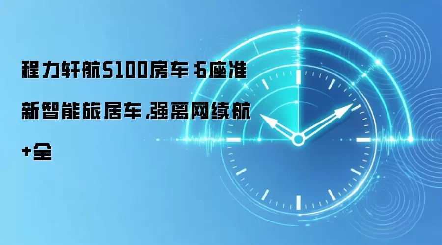 程力轩航S100房车：6座准新智能旅居车，强离网续航+全