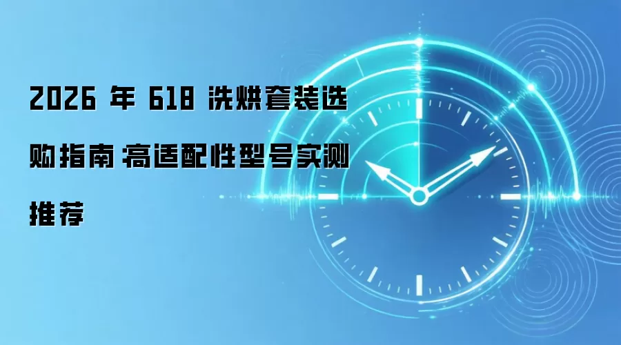 2026 年 618 洗烘套装选购指南：高适配性型号实测推荐