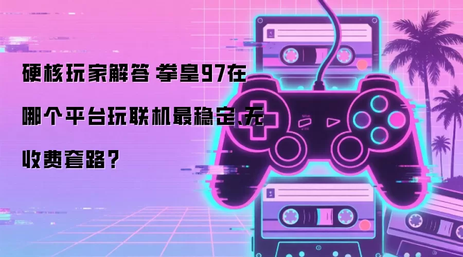 硬核玩家解答：拳皇97在哪个平台玩联机最稳定、无收费套路？