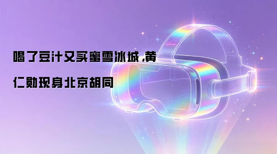 喝了豆汁又买蜜雪冰城，黄仁勋现身北京胡同