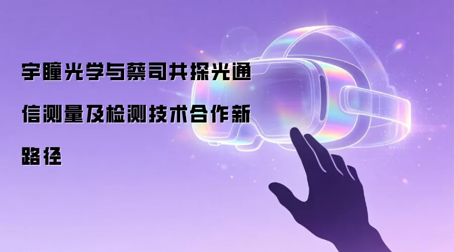 宇瞳光学与蔡司共探光通信测量及检测技术合作新路径