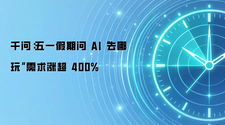 千问：五一假期问 AI“去哪玩”需求涨超 400%