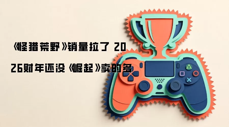 《怪猎荒野》销量拉了 2026财年还没《崛起》卖的多