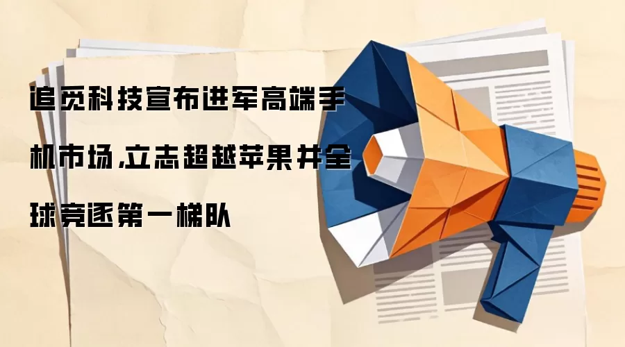 追觅科技宣布进军高端手机市场，立志超越苹果并全球竞逐第一梯队