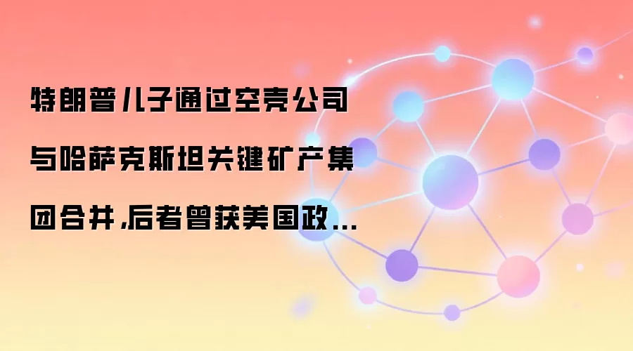 特朗普儿子通过空壳公司与哈萨克斯坦关键矿产集团合并，后者曾获美国政府16亿美元支持