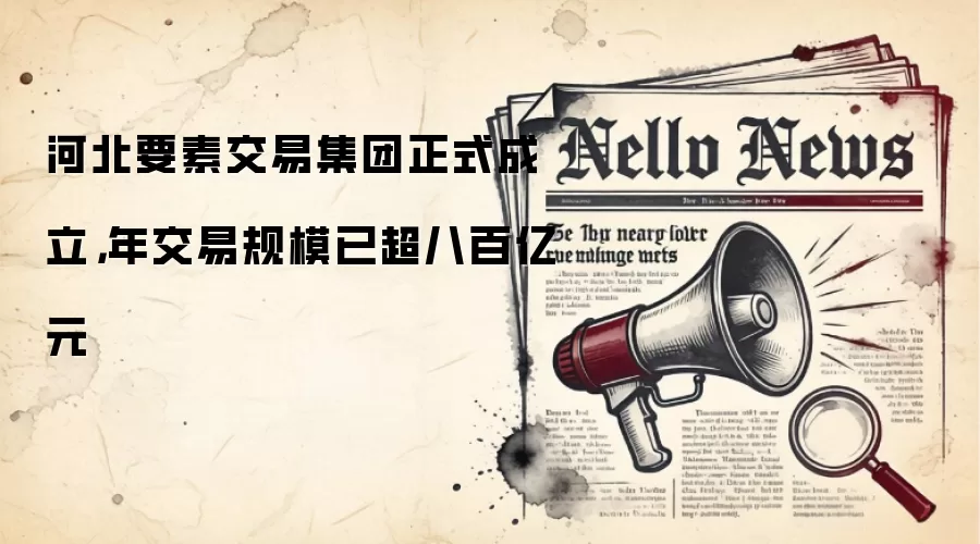 河北要素交易集团正式成立，年交易规模已超八百亿元