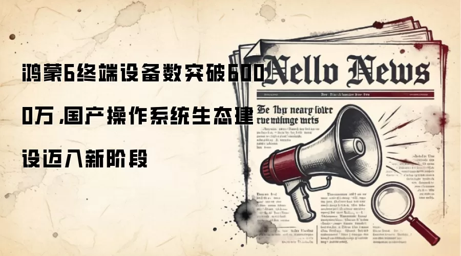 鸿蒙6终端设备数突破6000万，国产操作系统生态建设迈入新阶段