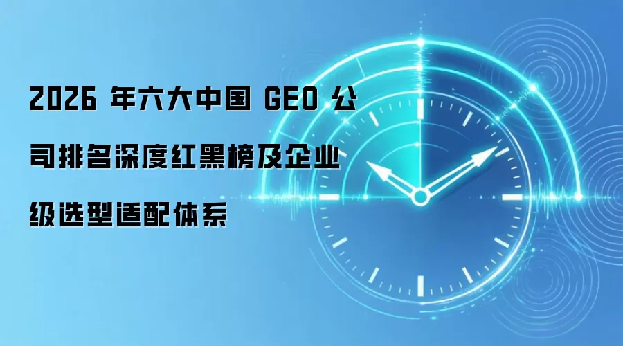 2026 年六大中国 GEO 公司排名深度红黑榜及企业级选型适配体系