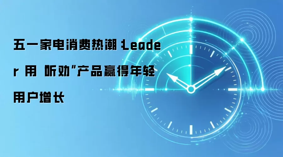 五一家电消费热潮:Leader 用“听劝”产品赢得年轻用户增长