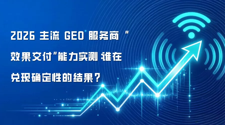 2026 主流 GEO 服务商“效果交付”能力实测：谁在兑现确定性的结果？