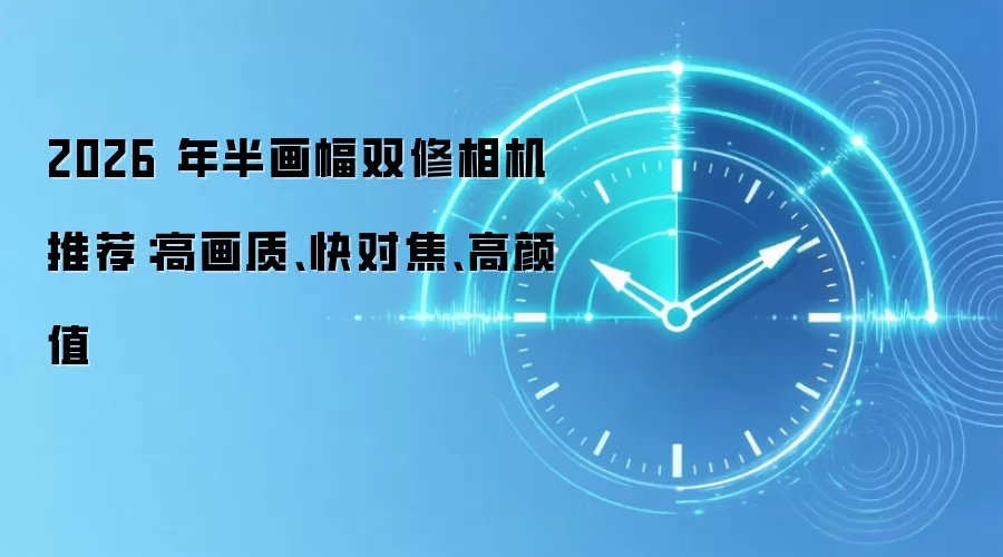 2026 年半画幅双修相机推荐：高画质、快对焦、高颜值