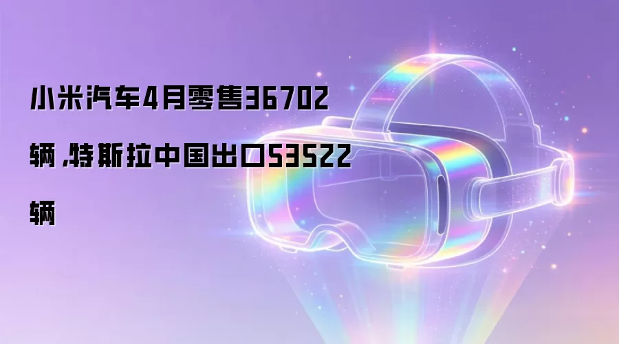 小米汽车4月零售36702辆，特斯拉中国出口53522辆