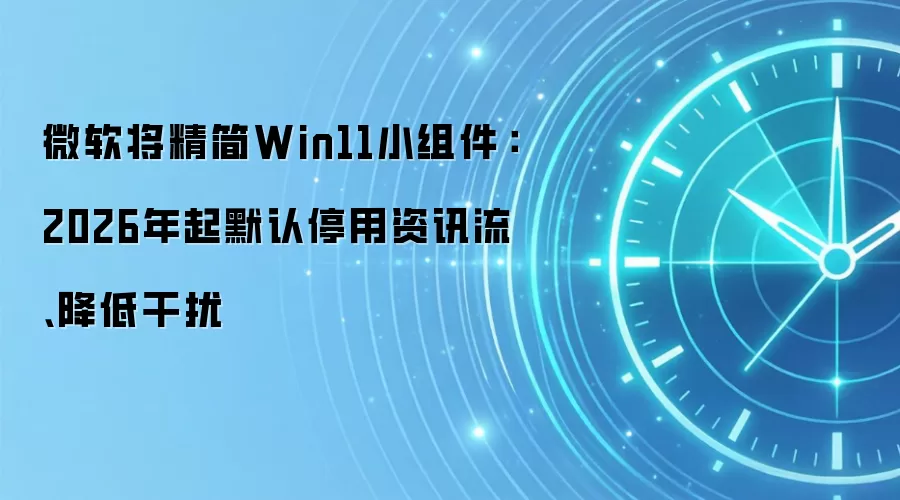 微软将精简Win11小组件:2026年起默认停用资讯流、降低干扰