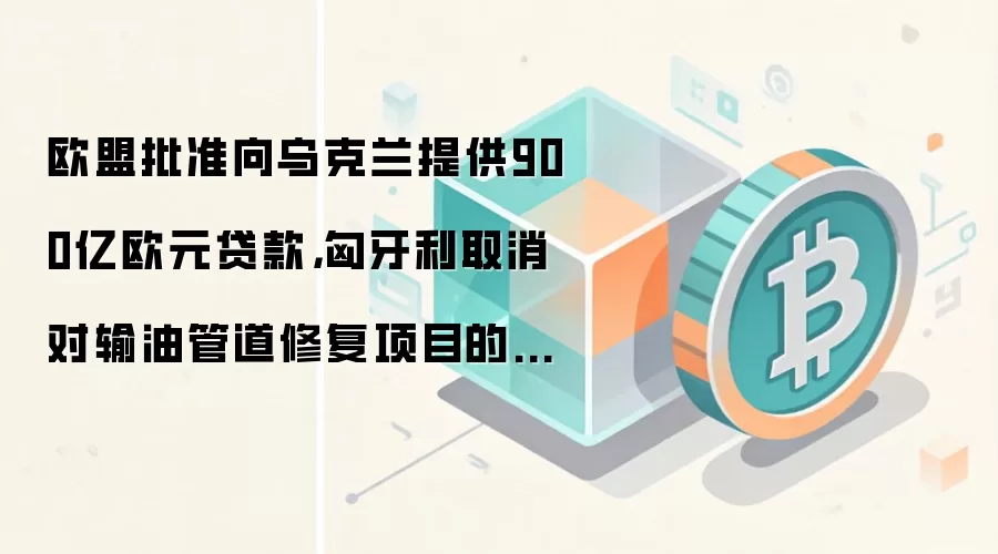 欧盟批准向乌克兰提供900亿欧元贷款,匈牙利取消对输油管道修复项目的否决权
