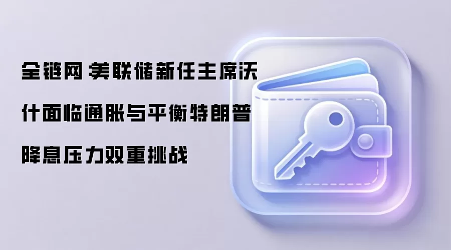 全链网:美联储新任主席沃什面临通胀与平衡特朗普降息压力双重挑战