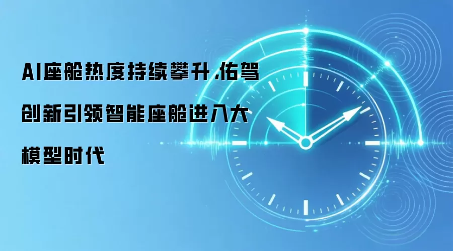 AI座舱热度持续攀升，佑驾创新引领智能座舱进入大模型时代