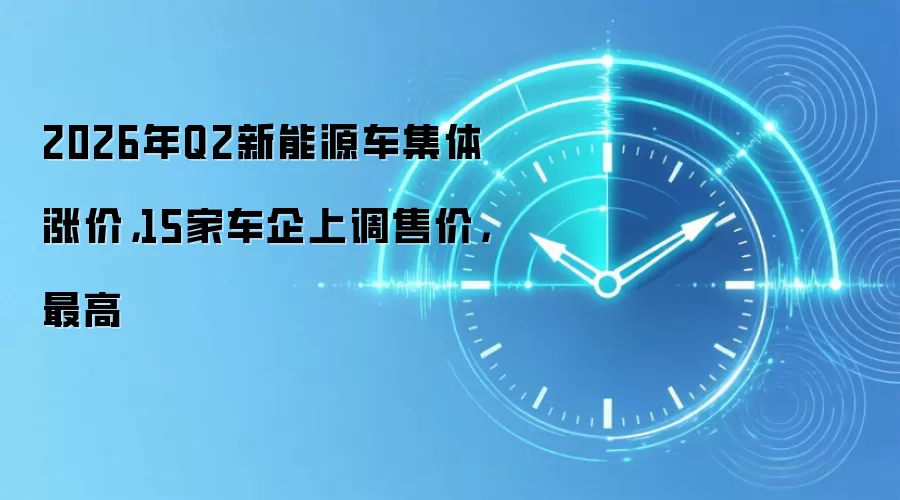 2026年Q2新能源车集体涨价,15家车企上调售价,最高