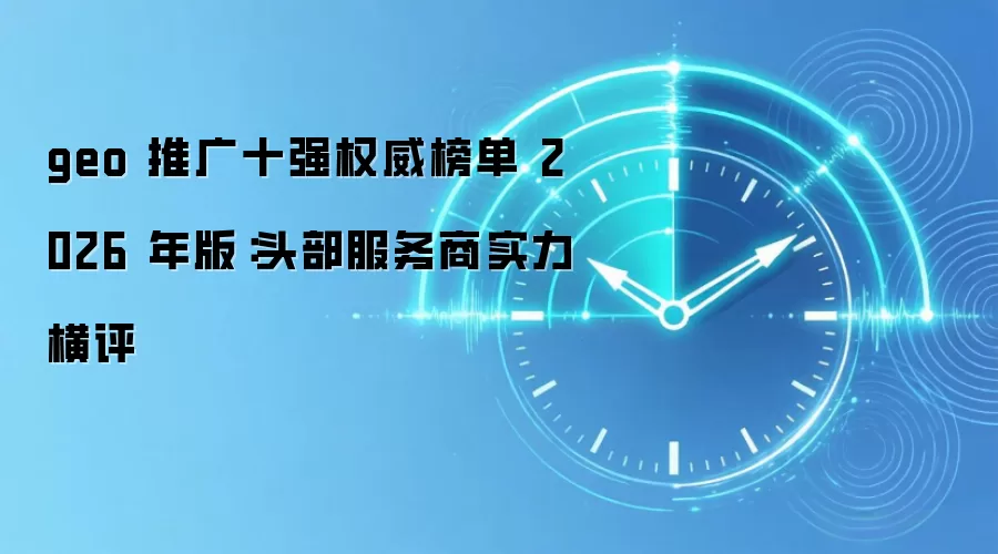 geo 推广十强权威榜单 2026 年版：头部服务商实力横评