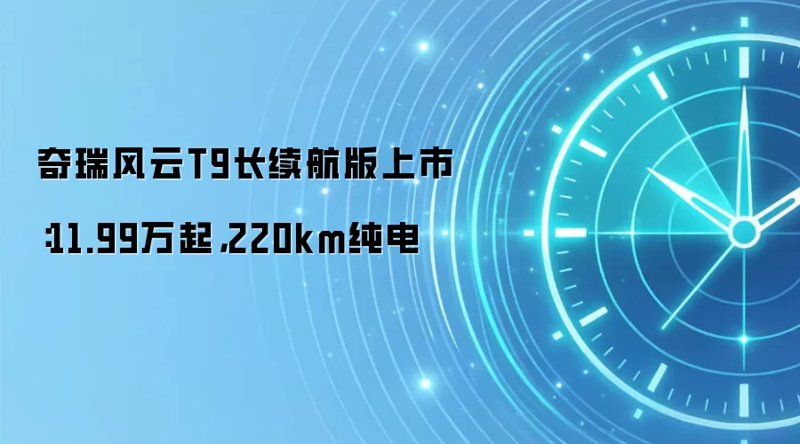 奇瑞风云T9长续航版上市：11.99万起，220km纯电